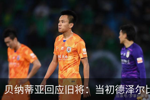 贝纳蒂亚回应旧将：当初德泽尔比施压要求续约你，但之后你松懈了